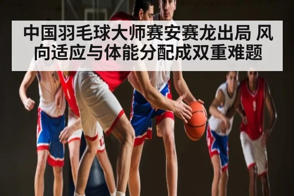 中国羽毛球大师赛安赛龙出局 风向适应与体能分配成双重难题